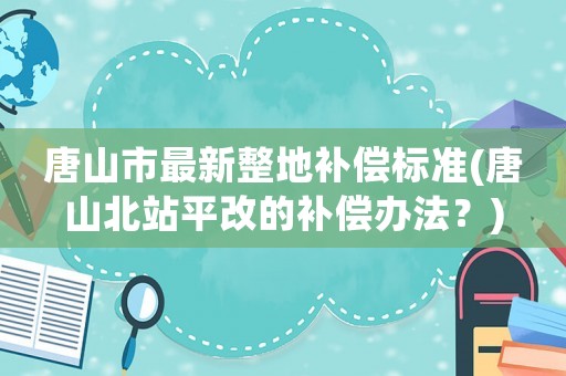 唐山市最新整地補(bǔ)償標(biāo)準(zhǔn)(唐山北站平改的補(bǔ)償辦法？)
