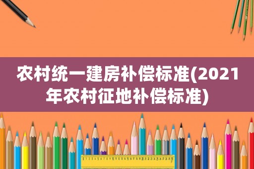 農(nóng)村統(tǒng)一建房補(bǔ)償標(biāo)準(zhǔn)(2021年農(nóng)村征地補(bǔ)償標(biāo)準(zhǔn))