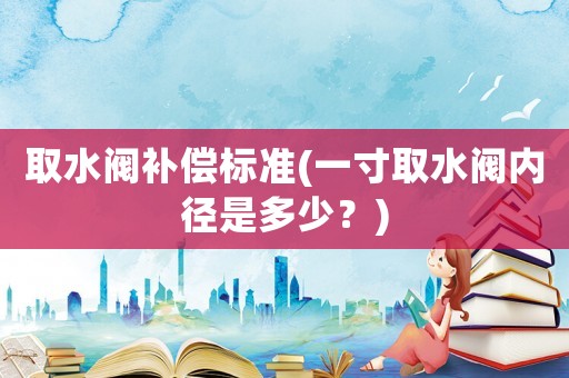 取水閥補(bǔ)償標(biāo)準(zhǔn)(一寸取水閥內(nèi)徑是多少？)