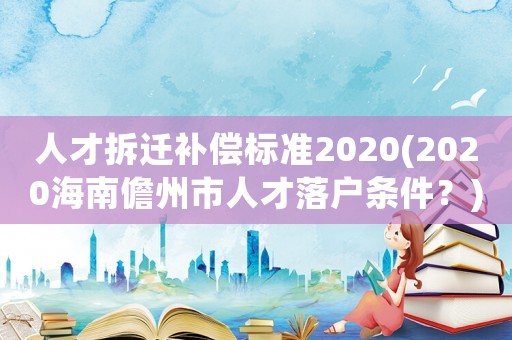 人才拆遷補(bǔ)償標(biāo)準(zhǔn)2020(2020海南儋州市人才落戶條件？)