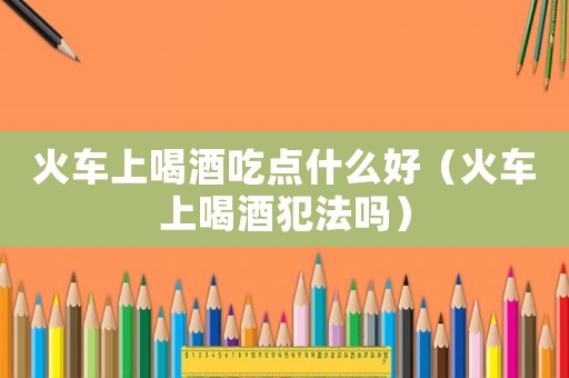 火車上喝酒吃點什么好（火車上喝酒犯法嗎）