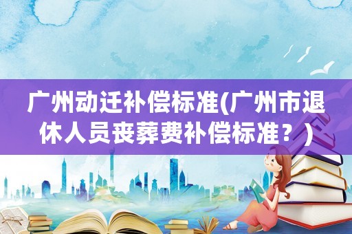 廣州動(dòng)遷補(bǔ)償標(biāo)準(zhǔn)(廣州市退休人員喪葬費(fèi)補(bǔ)償標(biāo)準(zhǔn)？)