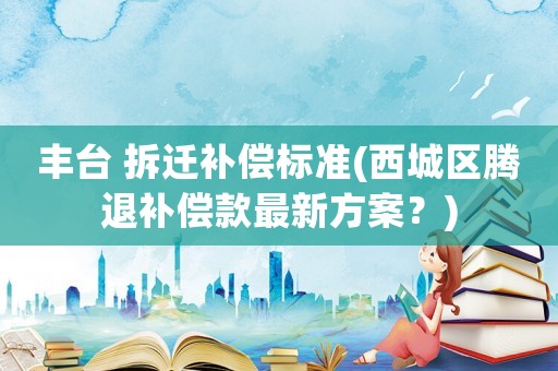 豐臺 拆遷補償標準(西城區(qū)騰退補償款最新方案？)