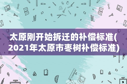 太原剛開始拆遷的補(bǔ)償標(biāo)準(zhǔn)(2021年太原市棗樹補(bǔ)償標(biāo)準(zhǔn))