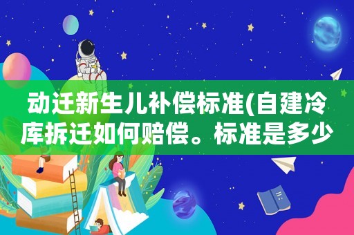 動遷新生兒補(bǔ)償標(biāo)準(zhǔn)(自建冷庫拆遷如何賠償。標(biāo)準(zhǔn)是多少)