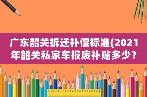 廣東韶關(guān)拆遷補(bǔ)償標(biāo)準(zhǔn)(2021年韶關(guān)私家車(chē)報(bào)廢補(bǔ)貼多少？)