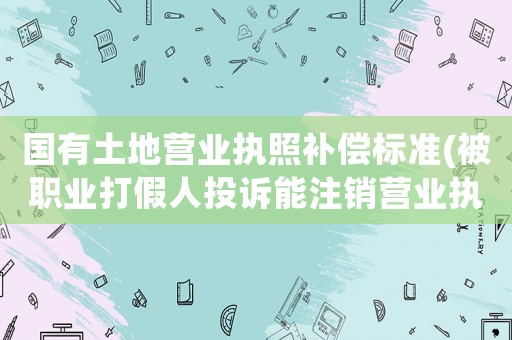 國有土地營業(yè)執(zhí)照補(bǔ)償標(biāo)準(zhǔn)(被職業(yè)打假人投訴能注銷營業(yè)執(zhí)照，不賠償嗎？)