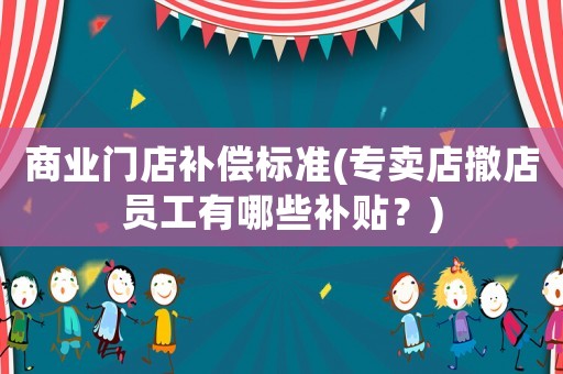 商業(yè)門店補(bǔ)償標(biāo)準(zhǔn)(專賣店撤店員工有哪些補(bǔ)貼？)