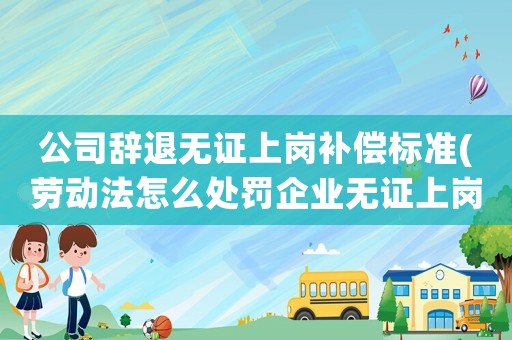 公司辭退無證上崗補(bǔ)償標(biāo)準(zhǔn)(勞動(dòng)法怎么處罰企業(yè)無證上崗)