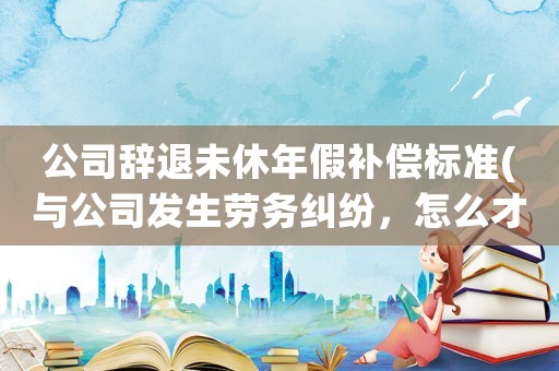 公司辭退未休年假補償標準(與公司發(fā)生勞務糾紛，怎么才能舉證沒休年假？)