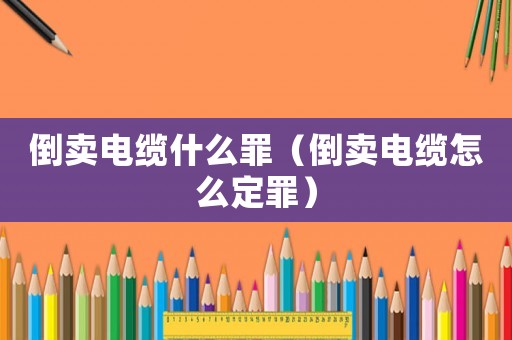 倒賣(mài)電纜什么罪（倒賣(mài)電纜怎么定罪）