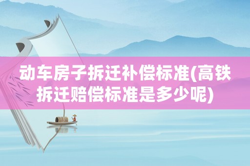 動車房子拆遷補償標準(高鐵拆遷賠償標準是多少呢)