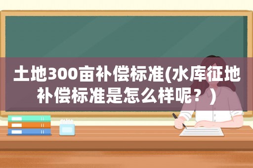 土地300畝補(bǔ)償標(biāo)準(zhǔn)(水庫征地補(bǔ)償標(biāo)準(zhǔn)是怎么樣呢？)