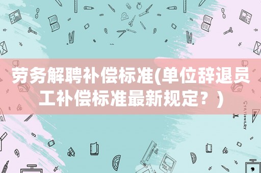 勞務(wù)解聘補(bǔ)償標(biāo)準(zhǔn)(單位辭退員工補(bǔ)償標(biāo)準(zhǔn)最新規(guī)定？)