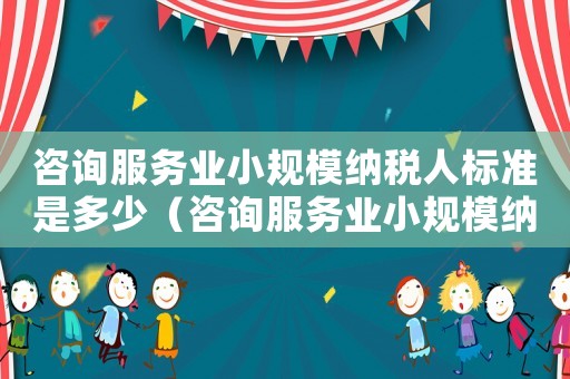 咨詢服務業(yè)小規(guī)模納稅人標準是多少（咨詢服務業(yè)小規(guī)模納稅人標準）