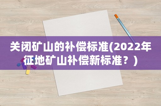 關(guān)閉礦山的補(bǔ)償標(biāo)準(zhǔn)(2022年征地礦山補(bǔ)償新標(biāo)準(zhǔn)？)