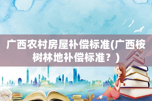 廣西農(nóng)村房屋補償標準(廣西桉樹林地補償標準？)