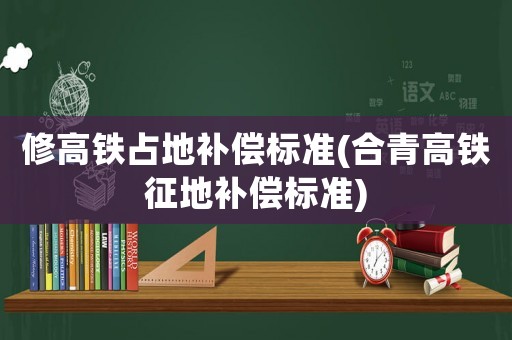 修高鐵占地補償標準(合青高鐵征地補償標準)