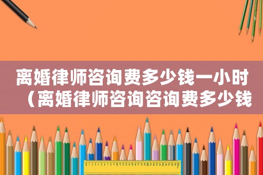 離婚律師咨詢費多少錢一小時（離婚律師咨詢咨詢費多少錢）