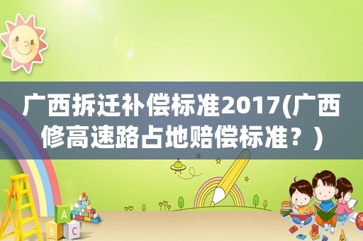 廣西拆遷補(bǔ)償標(biāo)準(zhǔn)2017(廣西修高速路占地賠償標(biāo)準(zhǔn)？)