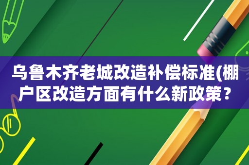 烏魯木齊老城改造補償標準(棚戶區(qū)改造方面有什么新政策？)