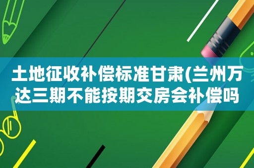 土地征收補(bǔ)償標(biāo)準(zhǔn)甘肅(蘭州萬達(dá)三期不能按期交房會補(bǔ)償嗎)