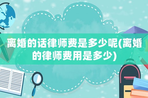 離婚的話律師費(fèi)是多少呢(離婚的律師費(fèi)用是多少)