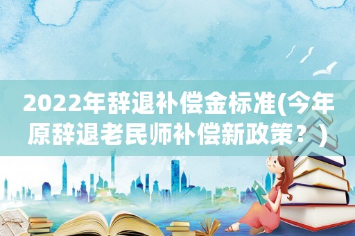 2022年辭退補償金標準(今年原辭退老民師補償新政策？)