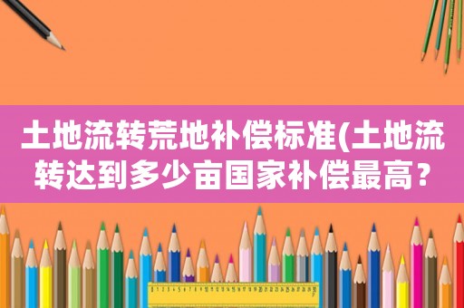 土地流轉(zhuǎn)荒地補(bǔ)償標(biāo)準(zhǔn)(土地流轉(zhuǎn)達(dá)到多少畝國家補(bǔ)償最高？)