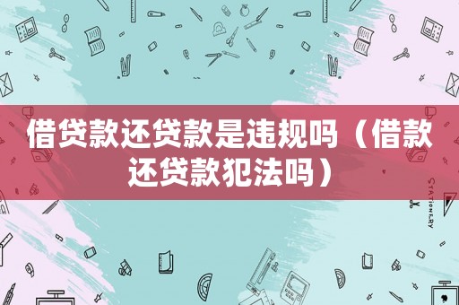 借貸款還貸款是違規(guī)嗎（借款還貸款犯法嗎）