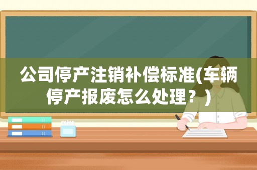 公司停產(chǎn)注銷補償標準(車輛停產(chǎn)報廢怎么處理？)