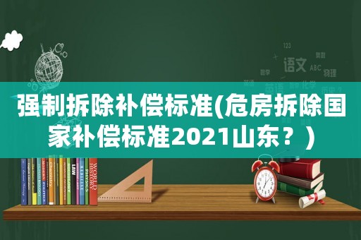 強(qiáng)制拆除補(bǔ)償標(biāo)準(zhǔn)(危房拆除國家補(bǔ)償標(biāo)準(zhǔn)2021山東？)