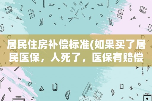 居民住房補(bǔ)償標(biāo)準(zhǔn)(如果買了居民醫(yī)保，人死了，醫(yī)保有賠償?shù)膯幔?