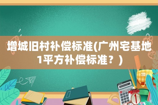 增城舊村補償標準(廣州宅基地1平方補償標準？)