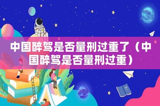 中國(guó)醉駕是否量刑過(guò)重了（中國(guó)醉駕是否量刑過(guò)重）