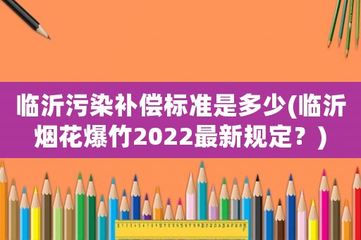 臨沂污染補償標準是多少(臨沂煙花爆竹2022最新規(guī)定？)