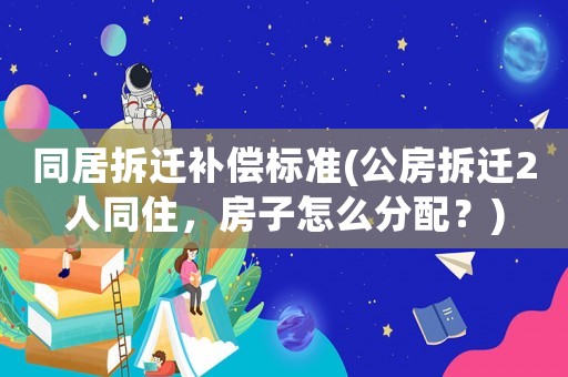 同居拆遷補(bǔ)償標(biāo)準(zhǔn)(公房拆遷2人同住，房子怎么分配？)
