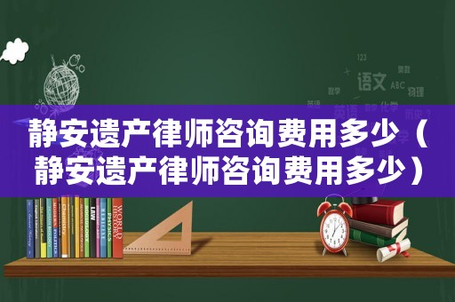靜安遺產(chǎn)律師咨詢費(fèi)用多少（靜安遺產(chǎn)律師咨詢費(fèi)用多少）
