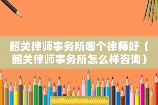 韶關律師事務所哪個律師好（韶關律師事務所怎么樣咨詢）