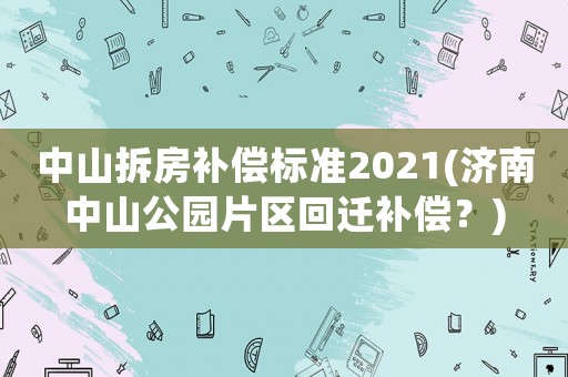 中山拆房補償標(biāo)準(zhǔn)2021(濟南中山公園片區(qū)回遷補償？)