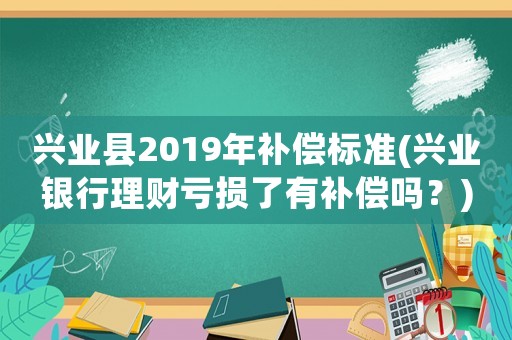 興業(yè)縣2019年補(bǔ)償標(biāo)準(zhǔn)(興業(yè)銀行理財虧損了有補(bǔ)償嗎？)