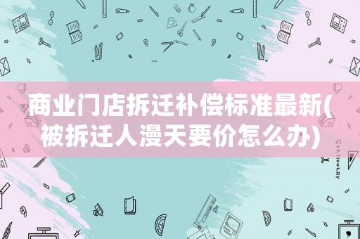 商業(yè)門(mén)店拆遷補(bǔ)償標(biāo)準(zhǔn)最新(被拆遷人漫天要價(jià)怎么辦)