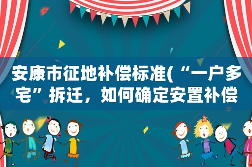 安康市征地補(bǔ)償標(biāo)準(zhǔn)(“一戶多宅”拆遷，如何確定安置補(bǔ)償款)