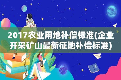 2017農(nóng)業(yè)用地補(bǔ)償標(biāo)準(zhǔn)(企業(yè)開采礦山最新征地補(bǔ)償標(biāo)準(zhǔn))