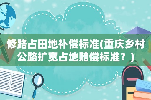 修路占田地補(bǔ)償標(biāo)準(zhǔn)(重慶鄉(xiāng)村公路擴(kuò)寬占地賠償標(biāo)準(zhǔn)？)