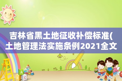 吉林省黑土地征收補(bǔ)償標(biāo)準(zhǔn)(土地管理法實(shí)施條例2021全文？)