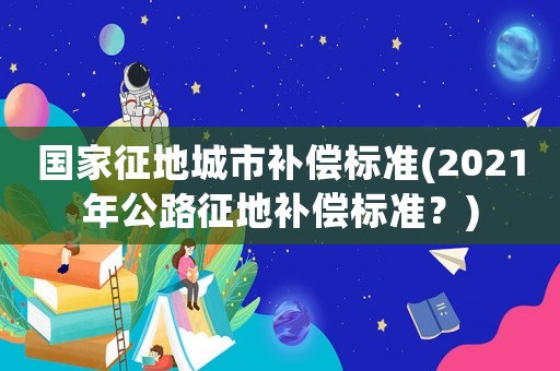國家征地城市補(bǔ)償標(biāo)準(zhǔn)(2021年公路征地補(bǔ)償標(biāo)準(zhǔn)？)