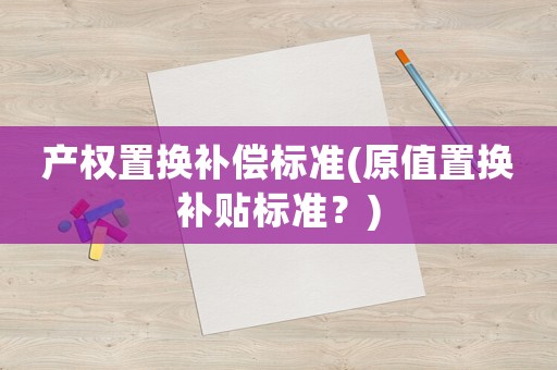 產(chǎn)權(quán)置換補(bǔ)償標(biāo)準(zhǔn)(原值置換補(bǔ)貼標(biāo)準(zhǔn)？)