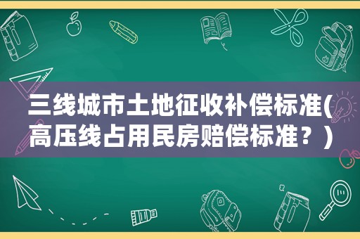 三線城市土地征收補(bǔ)償標(biāo)準(zhǔn)(高壓線占用民房賠償標(biāo)準(zhǔn)？)