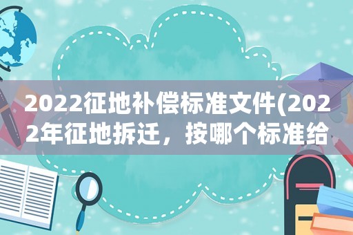 2022征地補(bǔ)償標(biāo)準(zhǔn)文件(2022年征地拆遷，按哪個(gè)標(biāo)準(zhǔn)給補(bǔ)償)